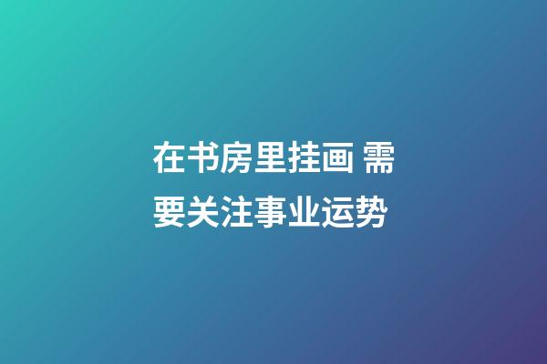 在书房里挂画 需要关注事业运势